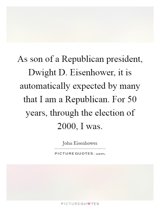 As son of a Republican president, Dwight D. Eisenhower, it is automatically expected by many that I am a Republican. For 50 years, through the election of 2000, I was Picture Quote #1