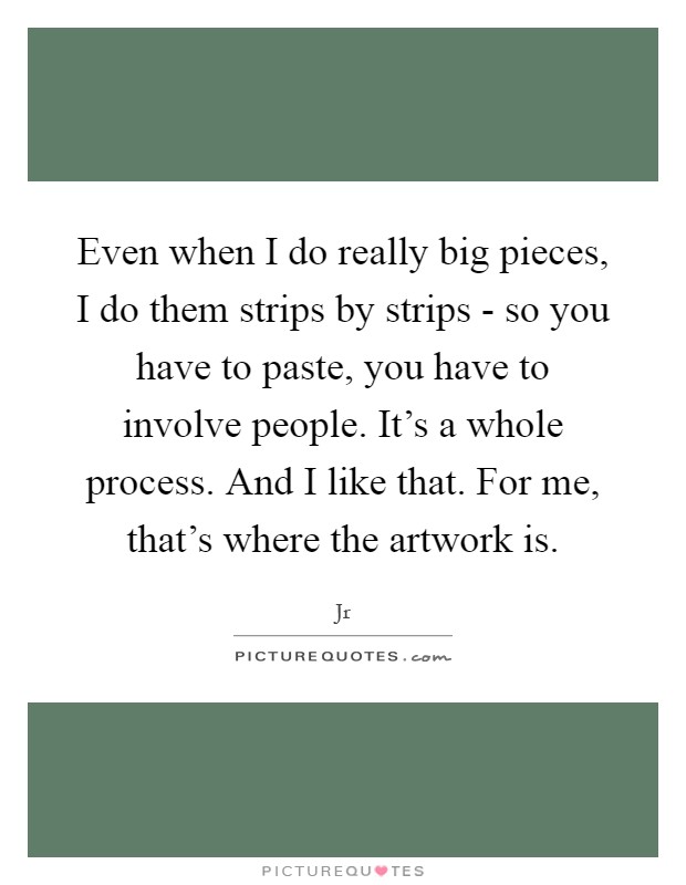 Even when I do really big pieces, I do them strips by strips - so you have to paste, you have to involve people. It's a whole process. And I like that. For me, that's where the artwork is Picture Quote #1