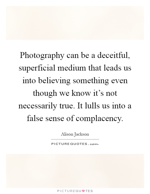 Photography can be a deceitful, superficial medium that leads us into believing something even though we know it’s not necessarily true. It lulls us into a false sense of complacency Picture Quote #1
