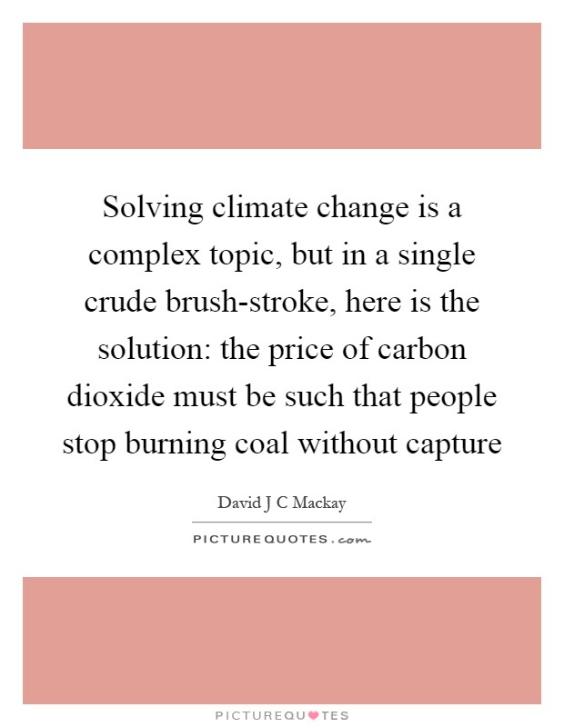 Solving climate change is a complex topic, but in a single crude brush-stroke, here is the solution: the price of carbon dioxide must be such that people stop burning coal without capture Picture Quote #1