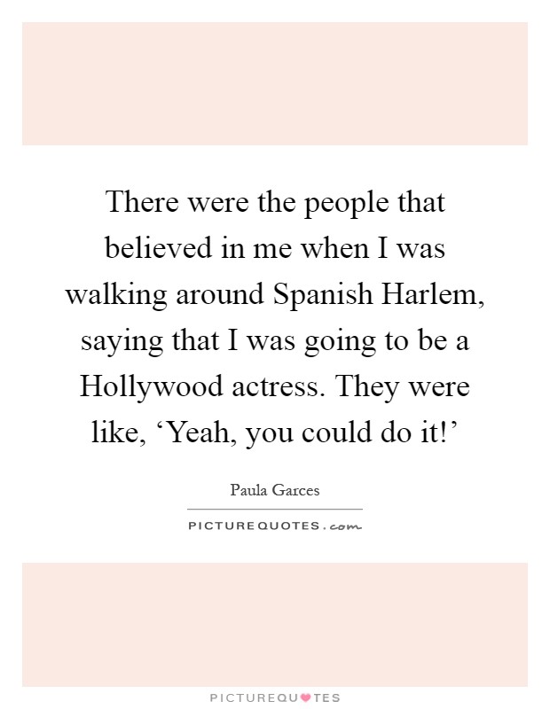 There were the people that believed in me when I was walking around Spanish Harlem, saying that I was going to be a Hollywood actress. They were like, ‘Yeah, you could do it!' Picture Quote #1