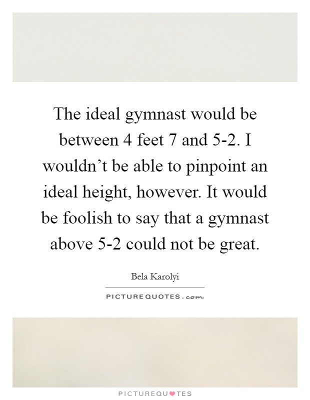The ideal gymnast would be between 4 feet 7 and 5-2. I wouldn’t be able to pinpoint an ideal height, however. It would be foolish to say that a gymnast above 5-2 could not be great Picture Quote #1