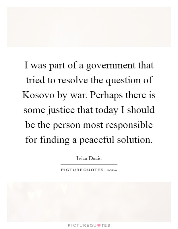I was part of a government that tried to resolve the question of Kosovo by war. Perhaps there is some justice that today I should be the person most responsible for finding a peaceful solution Picture Quote #1