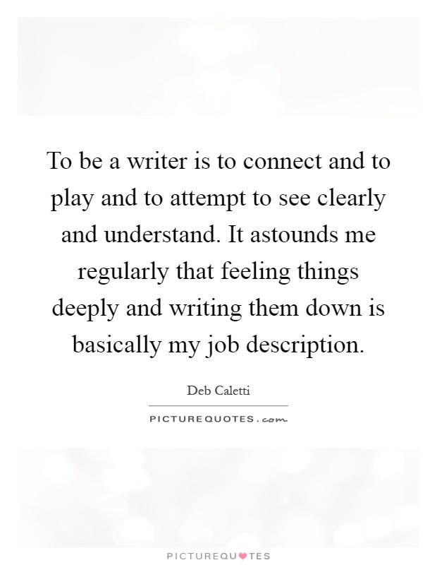 To be a writer is to connect and to play and to attempt to see clearly and understand. It astounds me regularly that feeling things deeply and writing them down is basically my job description Picture Quote #1