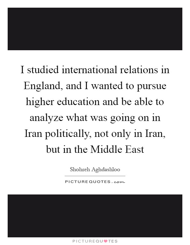 I studied international relations in England, and I wanted to pursue higher education and be able to analyze what was going on in Iran politically, not only in Iran, but in the Middle East Picture Quote #1