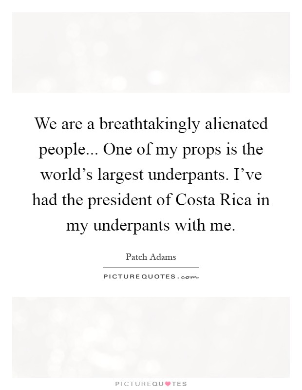 We are a breathtakingly alienated people... One of my props is the world's largest underpants. I've had the president of Costa Rica in my underpants with me Picture Quote #1