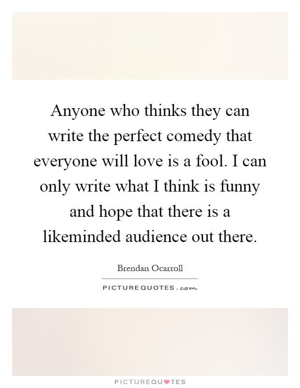 Anyone who thinks they can write the perfect comedy that everyone will love is a fool. I can only write what I think is funny and hope that there is a likeminded audience out there Picture Quote #1