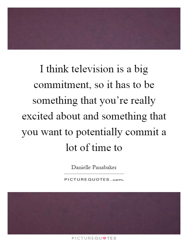 I think television is a big commitment, so it has to be something that you’re really excited about and something that you want to potentially commit a lot of time to Picture Quote #1