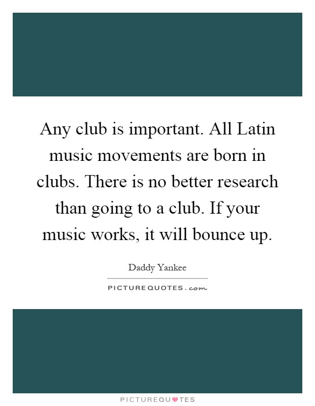 Any club is important. All Latin music movements are born in clubs. There is no better research than going to a club. If your music works, it will bounce up Picture Quote #1