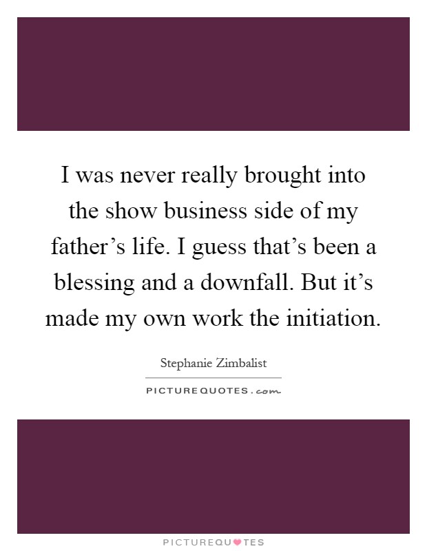 I was never really brought into the show business side of my father's life. I guess that's been a blessing and a downfall. But it's made my own work the initiation Picture Quote #1