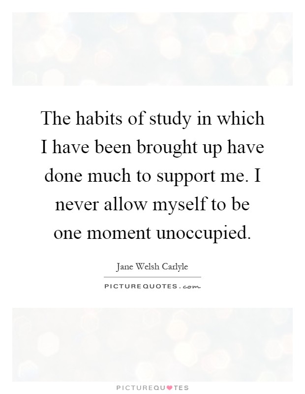 The habits of study in which I have been brought up have done much to support me. I never allow myself to be one moment unoccupied Picture Quote #1