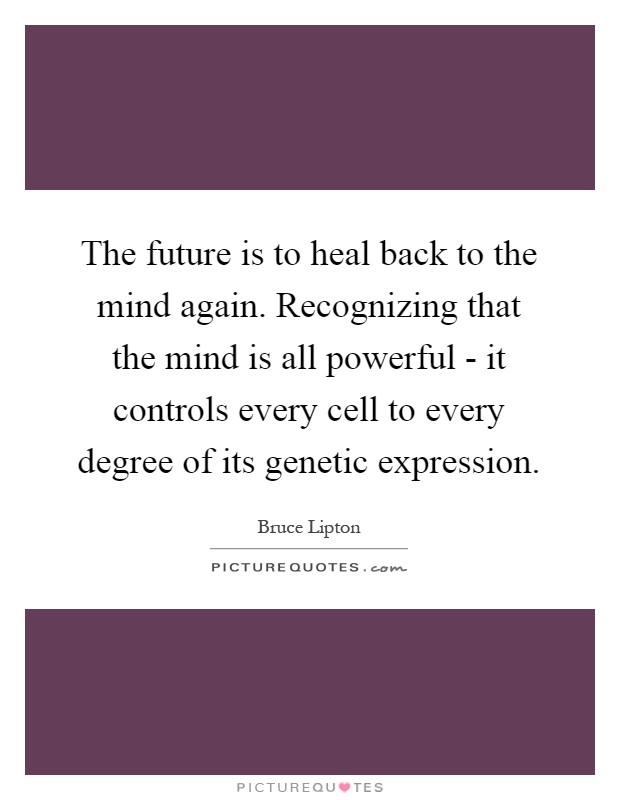 The future is to heal back to the mind again. Recognizing that the mind is all powerful - it controls every cell to every degree of its genetic expression Picture Quote #1