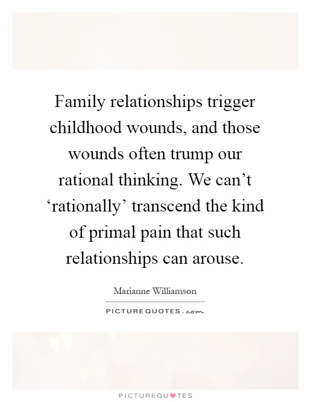 Family relationships trigger childhood wounds, and those wounds often trump our rational thinking. We can't ‘rationally' transcend the kind of primal pain that such relationships can arouse Picture Quote #1