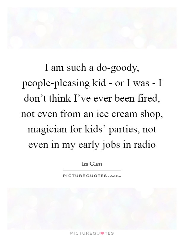 I am such a do-goody, people-pleasing kid - or I was - I don’t think I’ve ever been fired, not even from an ice cream shop, magician for kids’ parties, not even in my early jobs in radio Picture Quote #1