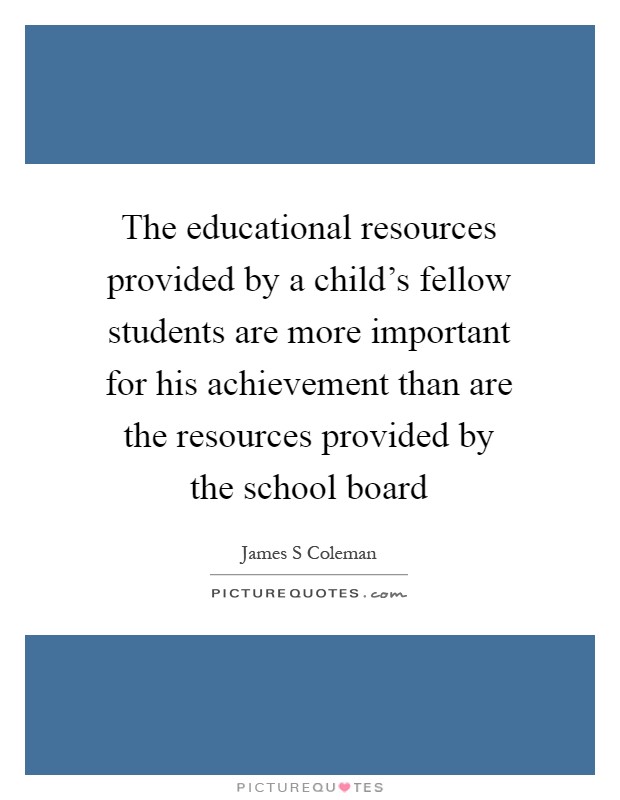 The educational resources provided by a child's fellow students are more important for his achievement than are the resources provided by the school board Picture Quote #1