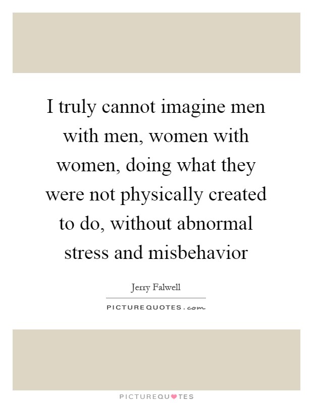 I truly cannot imagine men with men, women with women, doing what they were not physically created to do, without abnormal stress and misbehavior Picture Quote #1