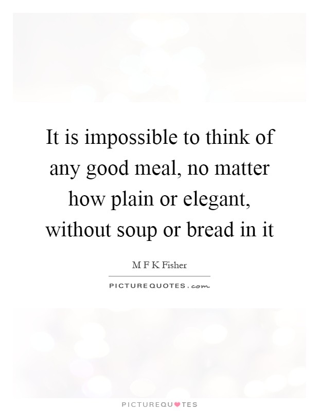 It is impossible to think of any good meal, no matter how plain or elegant, without soup or bread in it Picture Quote #1