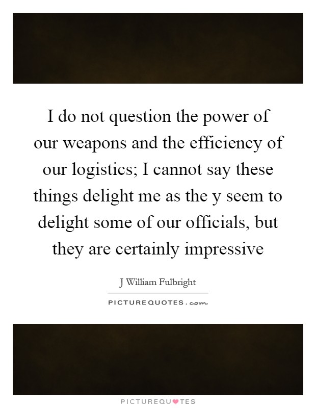I do not question the power of our weapons and the efficiency of our logistics; I cannot say these things delight me as the y seem to delight some of our officials, but they are certainly impressive Picture Quote #1