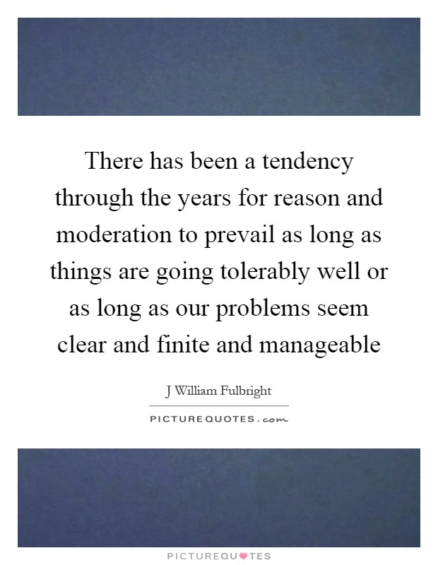 There has been a tendency through the years for reason and moderation to prevail as long as things are going tolerably well or as long as our problems seem clear and finite and manageable Picture Quote #1