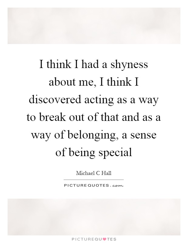 I think I had a shyness about me, I think I discovered acting as a way to break out of that and as a way of belonging, a sense of being special Picture Quote #1