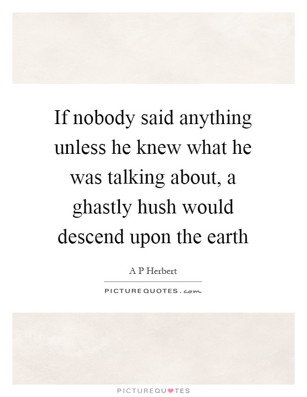If nobody said anything unless he knew what he was talking about, a ghastly hush would descend upon the earth Picture Quote #1