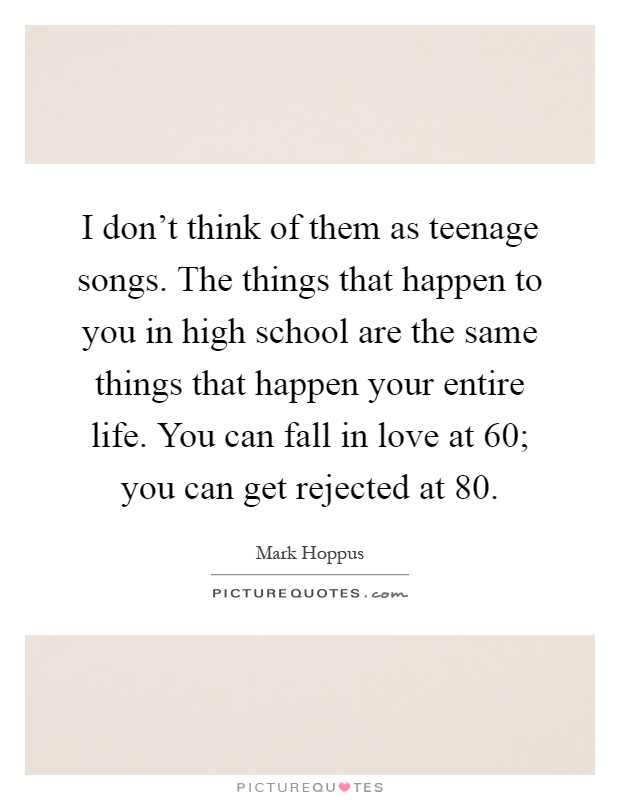 I don’t think of them as teenage songs. The things that happen to you in high school are the same things that happen your entire life. You can fall in love at 60; you can get rejected at 80 Picture Quote #1
