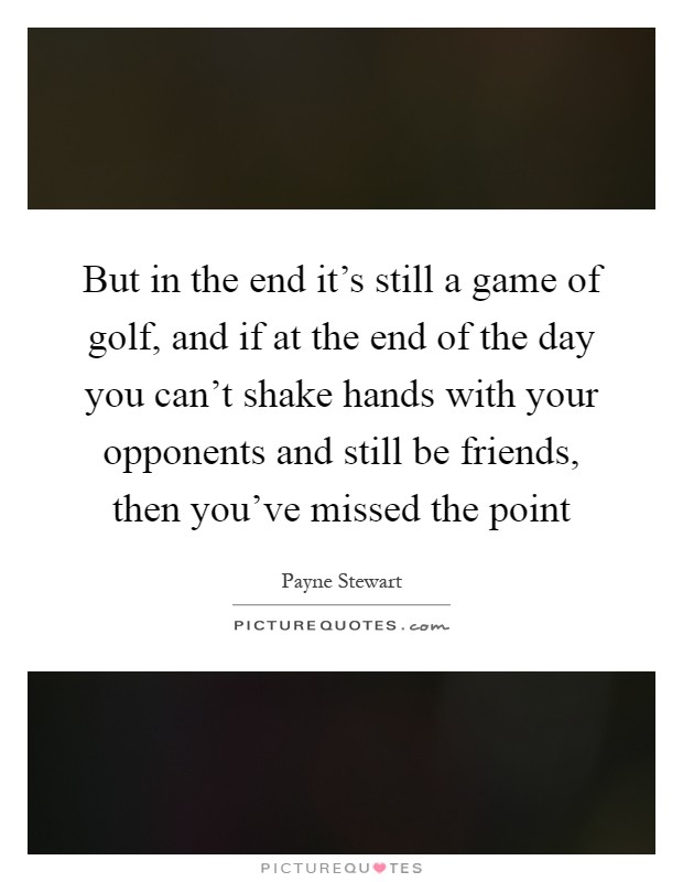 But in the end it’s still a game of golf, and if at the end of the day you can’t shake hands with your opponents and still be friends, then you’ve missed the point Picture Quote #1