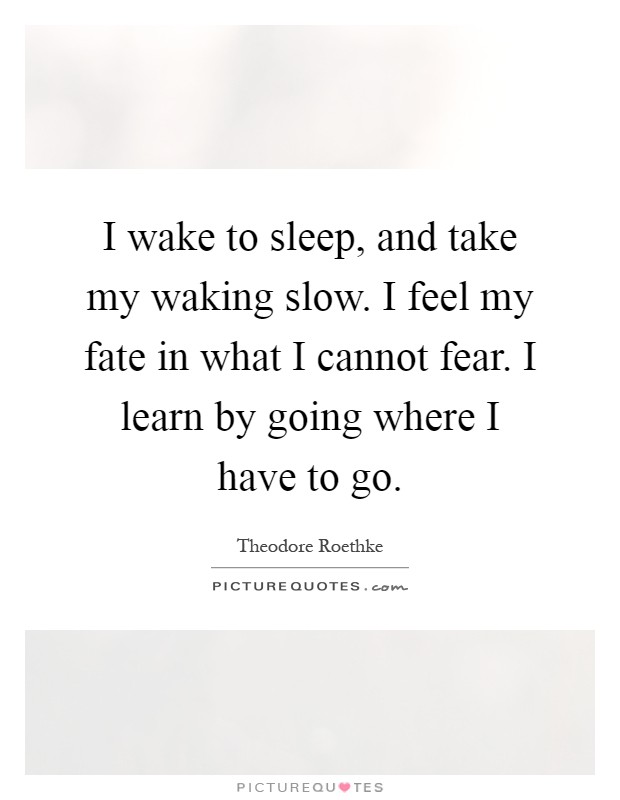 I wake to sleep, and take my waking slow. I feel my fate in what I cannot fear. I learn by going where I have to go Picture Quote #1