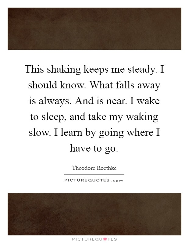This shaking keeps me steady. I should know. What falls away is always. And is near. I wake to sleep, and take my waking slow. I learn by going where I have to go Picture Quote #1
