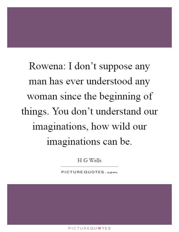 Rowena: I don’t suppose any man has ever understood any woman since the beginning of things. You don’t understand our imaginations, how wild our imaginations can be Picture Quote #1