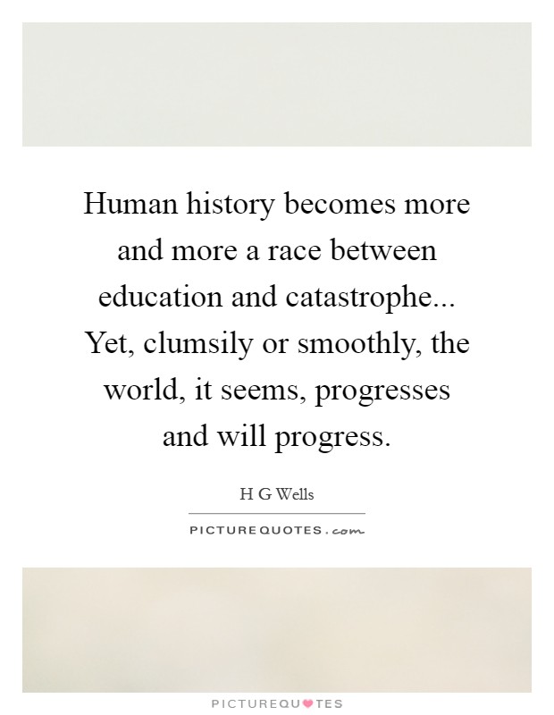 Human history becomes more and more a race between education and catastrophe... Yet, clumsily or smoothly, the world, it seems, progresses and will progress Picture Quote #1