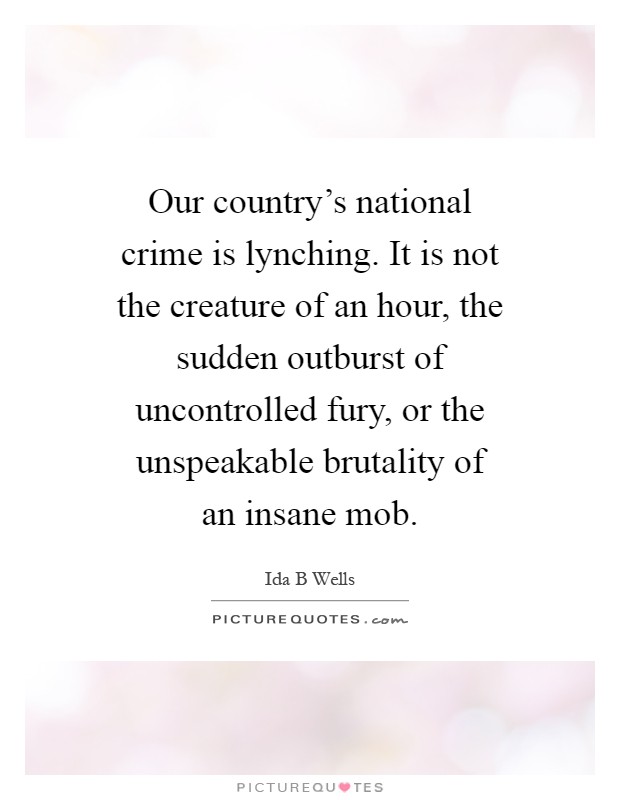 Our country’s national crime is lynching. It is not the creature of an hour, the sudden outburst of uncontrolled fury, or the unspeakable brutality of an insane mob Picture Quote #1