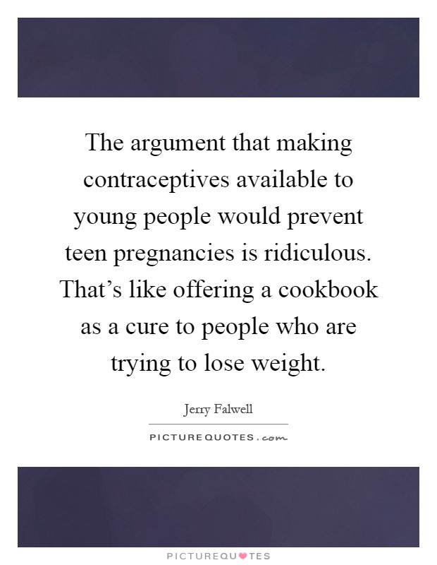 The argument that making contraceptives available to young people would prevent teen pregnancies is ridiculous. That’s like offering a cookbook as a cure to people who are trying to lose weight Picture Quote #1