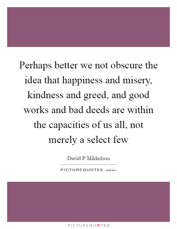 Perhaps better we not obscure the idea that happiness and misery, kindness and greed, and good works and bad deeds are within the capacities of us all, not merely a select few Picture Quote #1