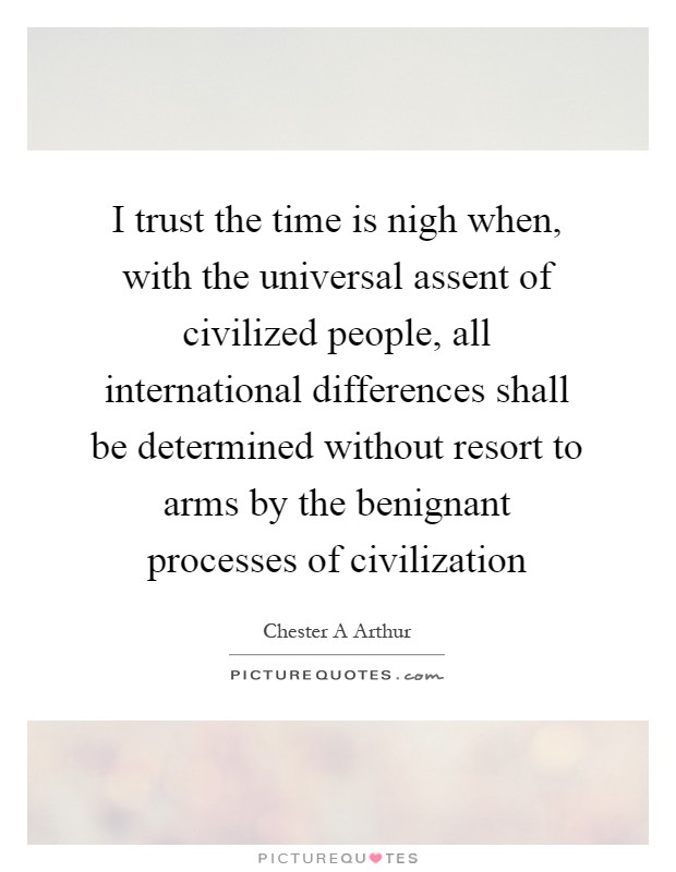I trust the time is nigh when, with the universal assent of civilized people, all international differences shall be determined without resort to arms by the benignant processes of civilization Picture Quote #1