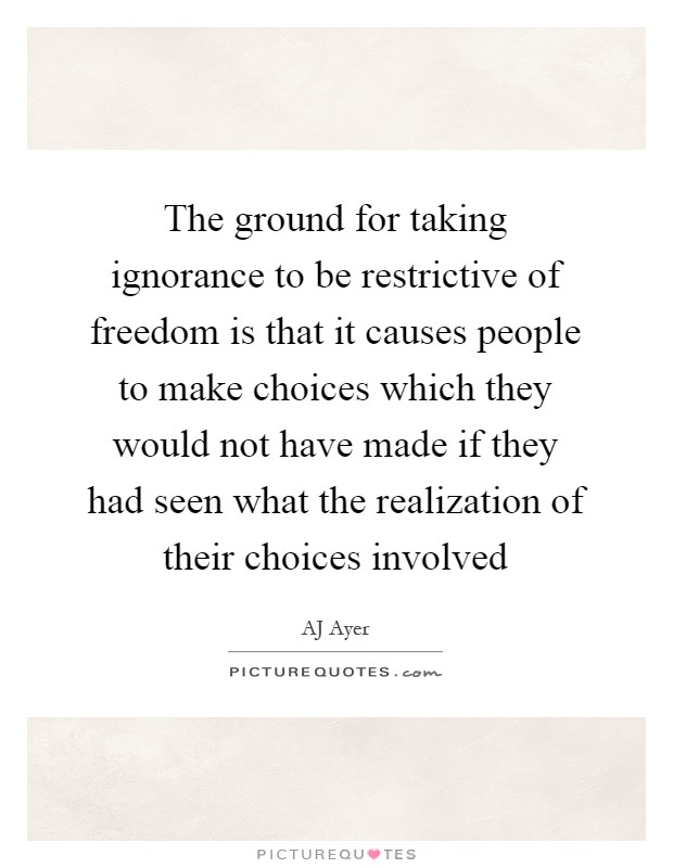 The ground for taking ignorance to be restrictive of freedom is that it causes people to make choices which they would not have made if they had seen what the realization of their choices involved Picture Quote #1