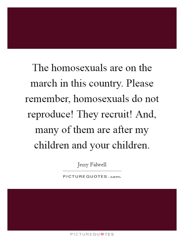 The homosexuals are on the march in this country. Please remember, homosexuals do not reproduce! They recruit! And, many of them are after my children and your children Picture Quote #1