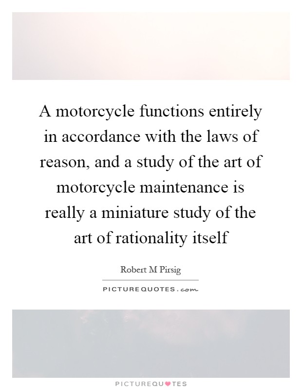 A motorcycle functions entirely in accordance with the laws of reason, and a study of the art of motorcycle maintenance is really a miniature study of the art of rationality itself Picture Quote #1