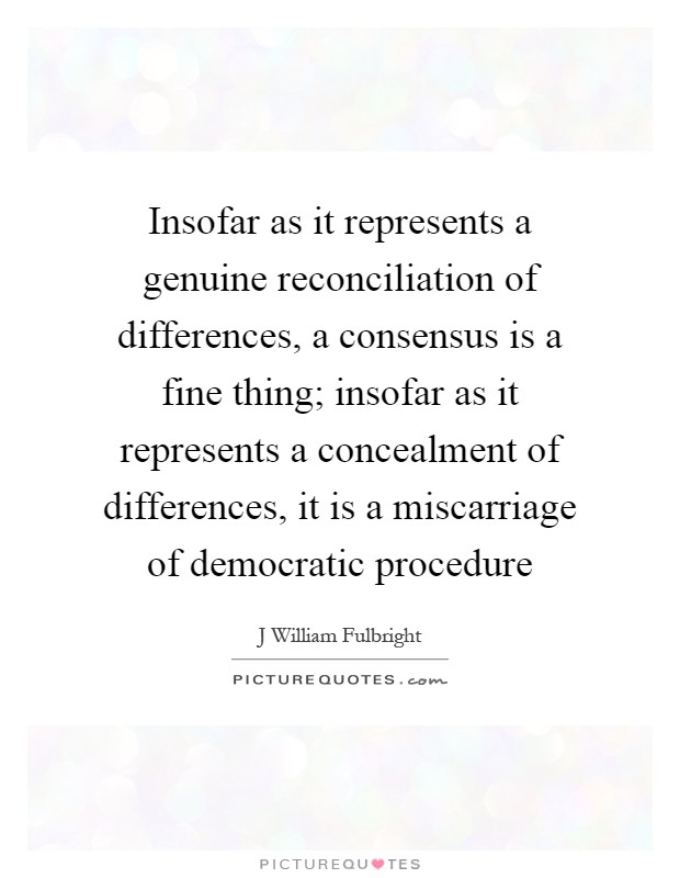 Insofar as it represents a genuine reconciliation of differences, a consensus is a fine thing; insofar as it represents a concealment of differences, it is a miscarriage of democratic procedure Picture Quote #1