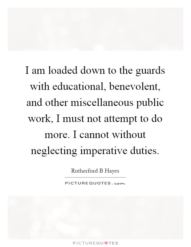 I am loaded down to the guards with educational, benevolent, and other miscellaneous public work, I must not attempt to do more. I cannot without neglecting imperative duties Picture Quote #1