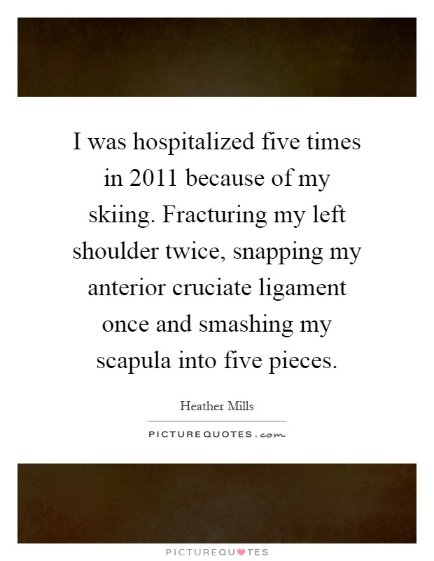 I was hospitalized five times in 2011 because of my skiing. Fracturing my left shoulder twice, snapping my anterior cruciate ligament once and smashing my scapula into five pieces Picture Quote #1