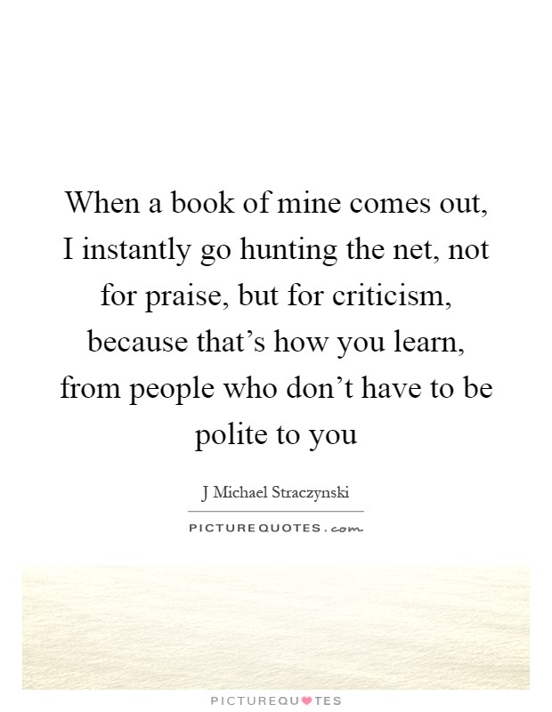 When a book of mine comes out, I instantly go hunting the net, not for praise, but for criticism, because that's how you learn, from people who don't have to be polite to you Picture Quote #1