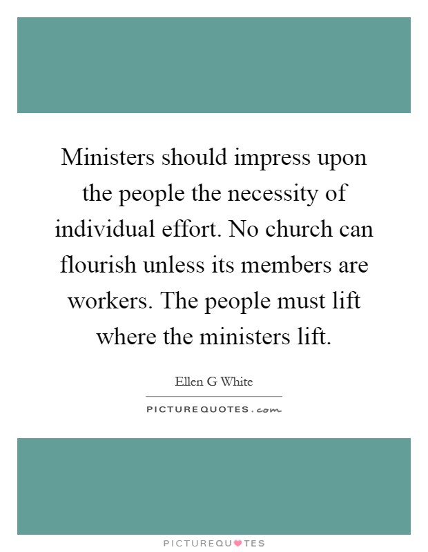 Ministers should impress upon the people the necessity of individual effort. No church can flourish unless its members are workers. The people must lift where the ministers lift Picture Quote #1
