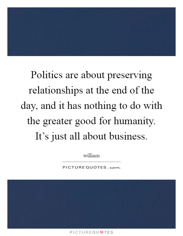 Politics are about preserving relationships at the end of the day, and it has nothing to do with the greater good for humanity. It’s just all about business Picture Quote #1
