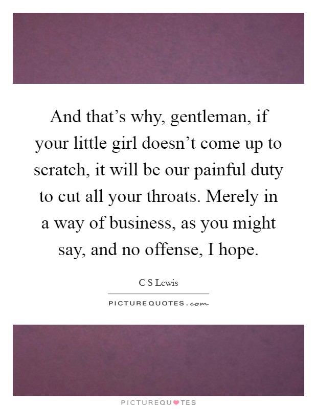 And that’s why, gentleman, if your little girl doesn’t come up to scratch, it will be our painful duty to cut all your throats. Merely in a way of business, as you might say, and no offense, I hope Picture Quote #1