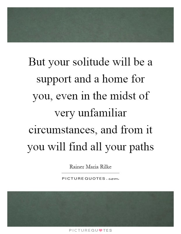 But your solitude will be a support and a home for you, even in the midst of very unfamiliar circumstances, and from it you will find all your paths Picture Quote #1