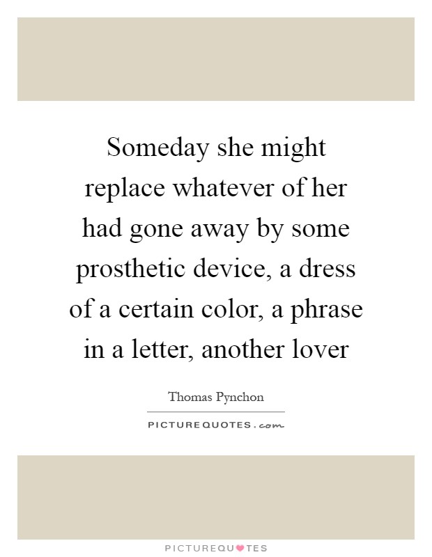 Someday she might replace whatever of her had gone away by some prosthetic device, a dress of a certain color, a phrase in a letter, another lover Picture Quote #1