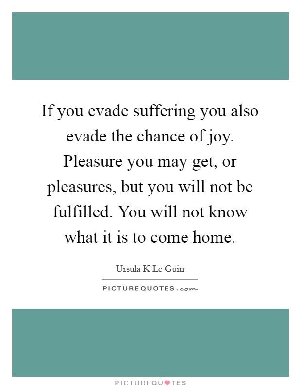 If you evade suffering you also evade the chance of joy. Pleasure you may get, or pleasures, but you will not be fulfilled. You will not know what it is to come home Picture Quote #1