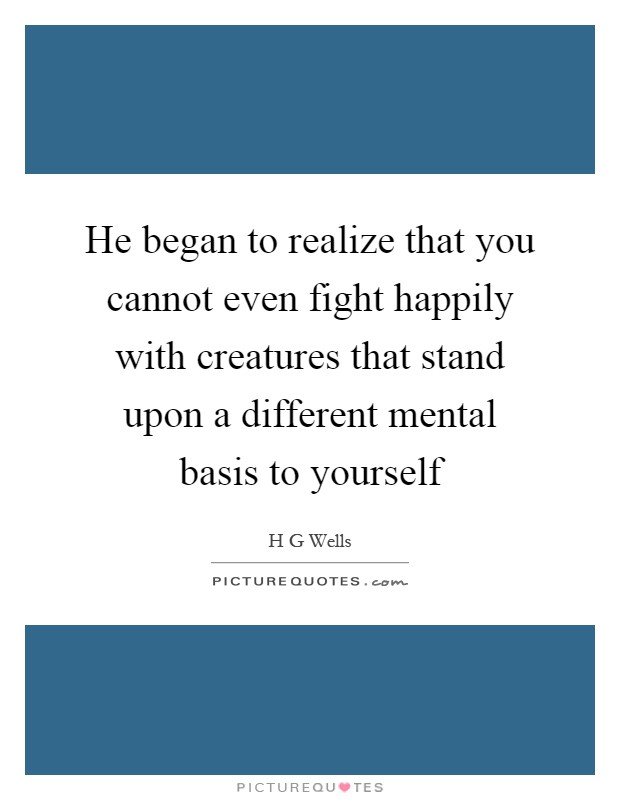 He began to realize that you cannot even fight happily with creatures that stand upon a different mental basis to yourself Picture Quote #1