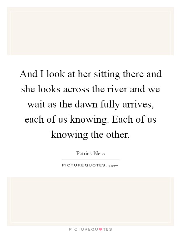 And I look at her sitting there and she looks across the river and we wait as the dawn fully arrives, each of us knowing. Each of us knowing the other Picture Quote #1